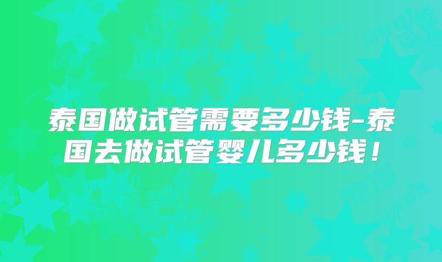 泰国做试管需要多少钱-泰国去做试管婴儿多少钱！