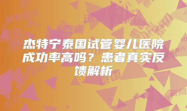 杰特宁泰国试管婴儿医院成功率高吗？患者真实反馈解析