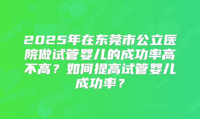 2025年在东莞市公立医院做试管婴儿的成功率高不高？如何提高试管婴儿成功率？