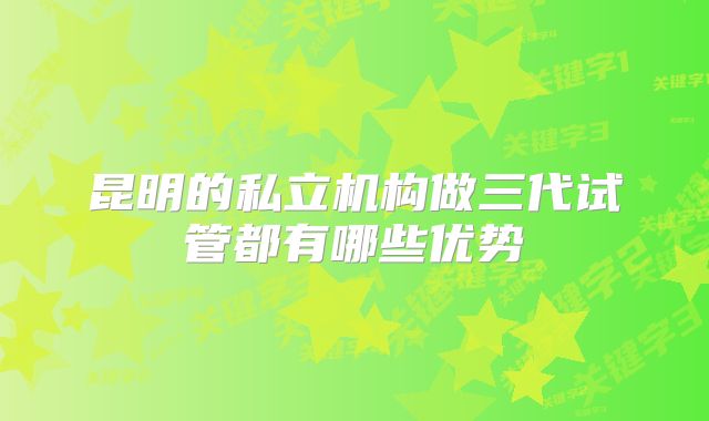昆明的私立机构做三代试管都有哪些优势