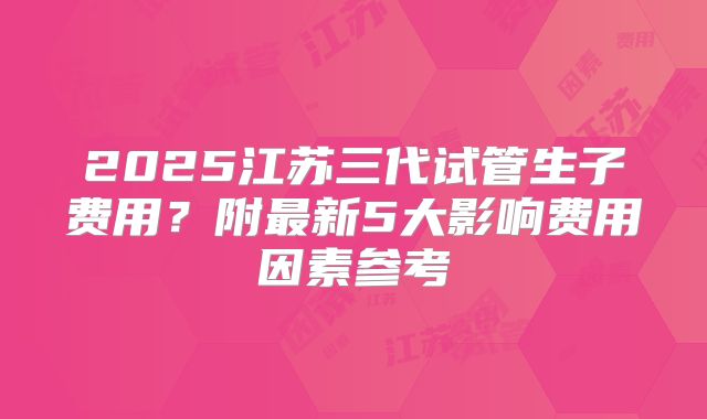 2025江苏三代试管生子费用？附最新5大影响费用因素参考