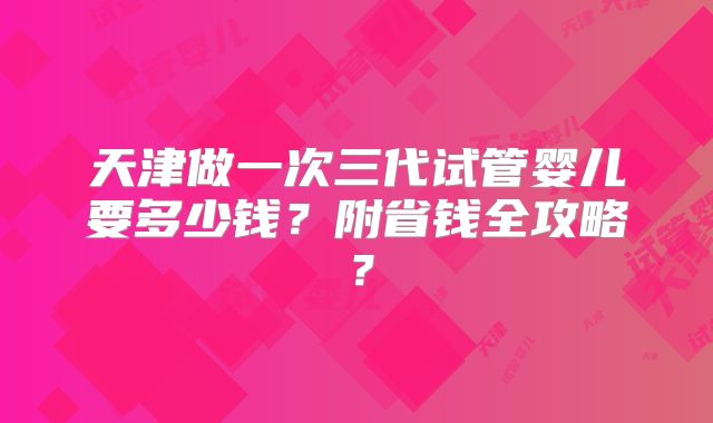 天津做一次三代试管婴儿要多少钱？附省钱全攻略？
