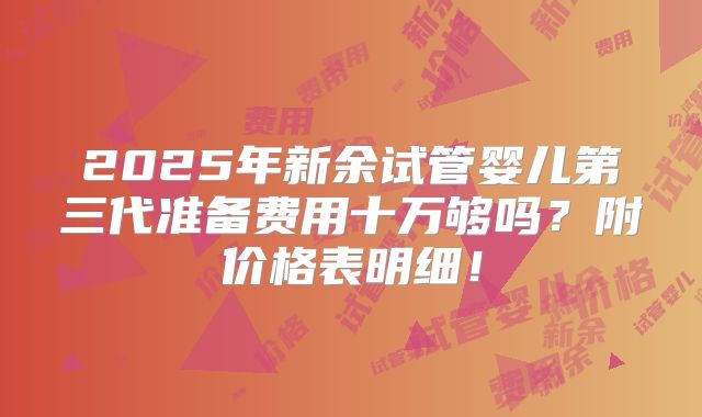 2025年新余试管婴儿第三代准备费用十万够吗？附价格表明细！