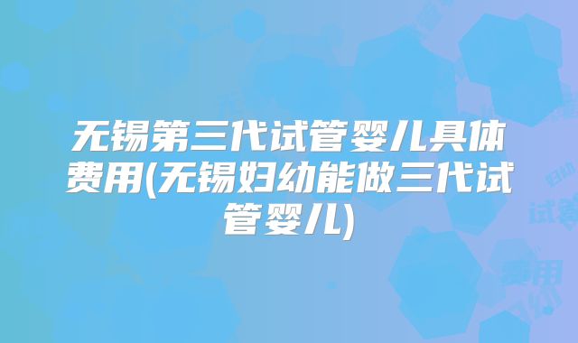 无锡第三代试管婴儿具体费用(无锡妇幼能做三代试管婴儿)