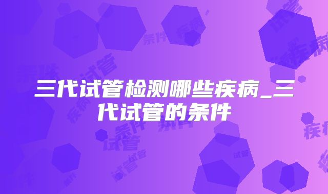 三代试管检测哪些疾病_三代试管的条件