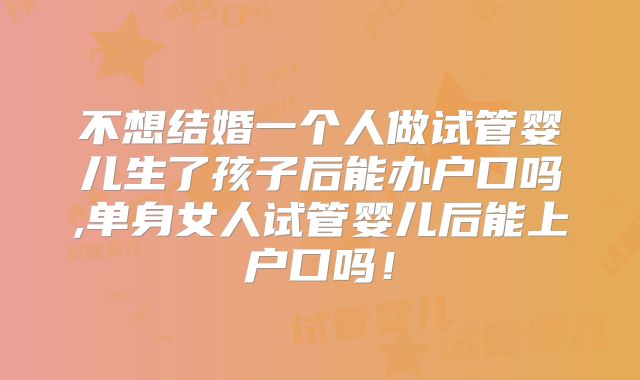 不想结婚一个人做试管婴儿生了孩子后能办户口吗,单身女人试管婴儿后能上户口吗！