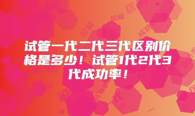 试管一代二代三代区别价格是多少！试管1代2代3代成功率！