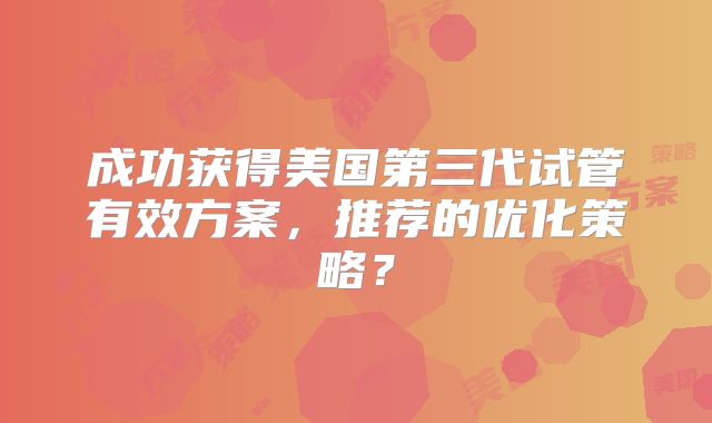 成功获得美国第三代试管有效方案，推荐的优化策略？