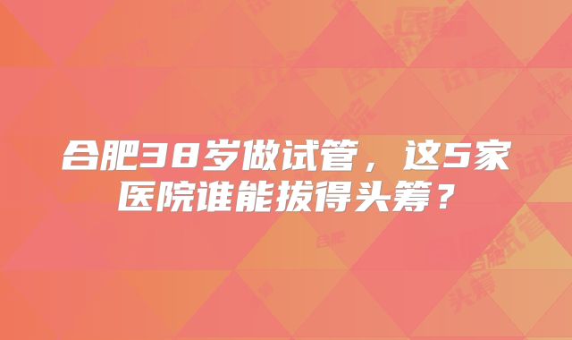 合肥38岁做试管，这5家医院谁能拔得头筹？