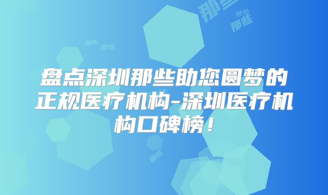 盘点深圳那些助您圆梦的正规医疗机构-深圳医疗机构口碑榜！