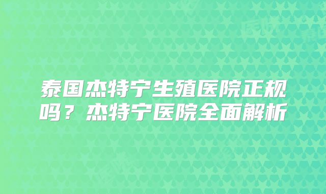 泰国杰特宁生殖医院正规吗?杰特宁医院全面解析