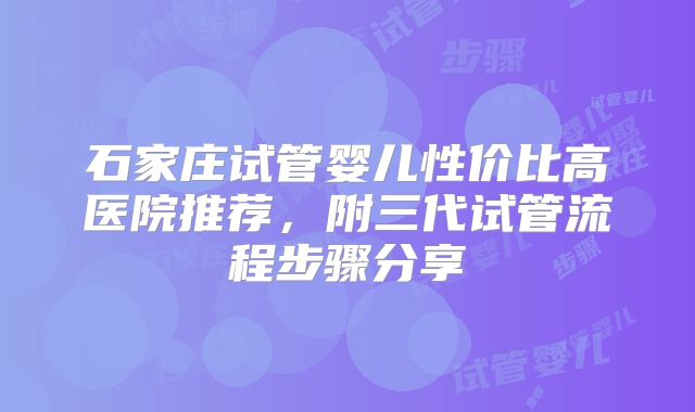 石家庄试管婴儿性价比高医院推荐，附三代试管流程步骤分享