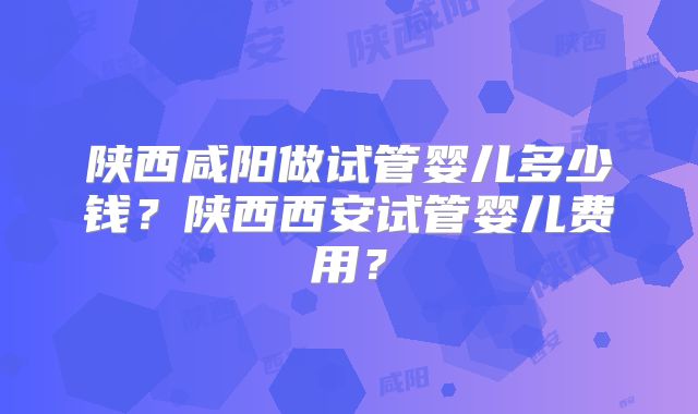 陕西咸阳做试管婴儿多少钱？陕西西安试管婴儿费用？