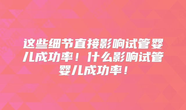这些细节直接影响试管婴儿成功率!什么影响试管婴儿成功率!