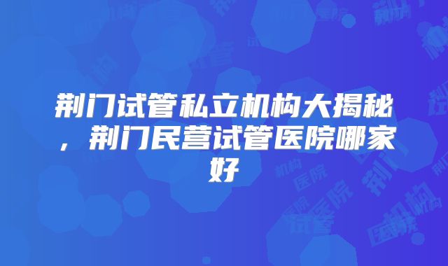 荆门试管私立机构大揭秘,荆门民营试管医院哪家好