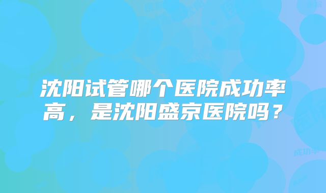 沈阳试管哪个医院成功率高,是沈阳盛京医院吗?