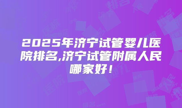 2025年济宁试管婴儿医院排名,济宁试管附属人民哪家好！