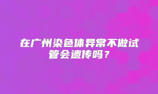 在广州染色体异常不做试管会遗传吗？