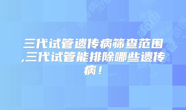 三代试管遗传病筛查范围,三代试管能排除哪些遗传病！