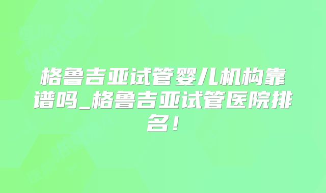 格鲁吉亚试管婴儿机构靠谱吗_格鲁吉亚试管医院排名！