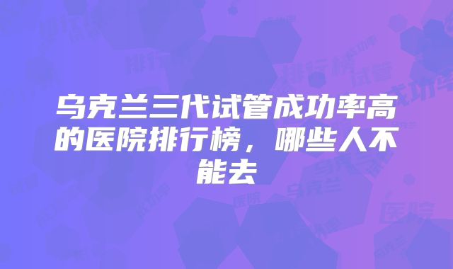 乌克兰三代试管成功率高的医院排行榜,哪些人不能去