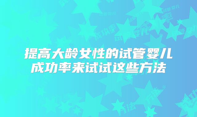 提高大龄女性的试管婴儿成功率来试试这些方法