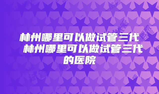 林州哪里可以做试管三代 林州哪里可以做试管三代的医院