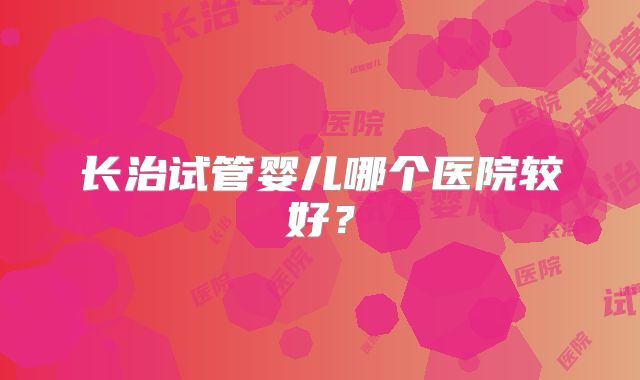 长治试管婴儿哪个医院较好？