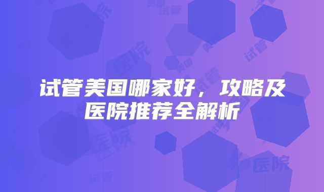 试管美国哪家好，攻略及医院推荐全解析