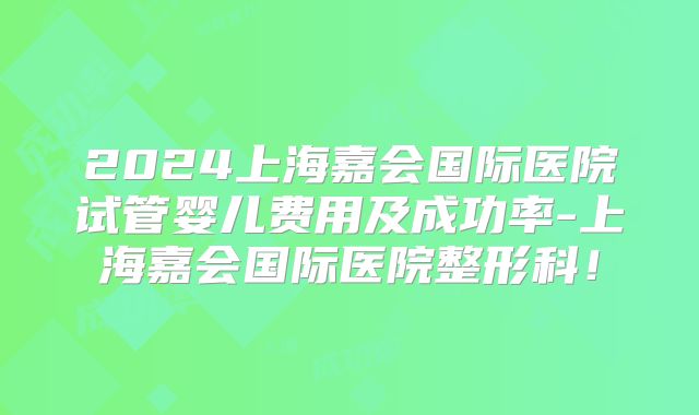 2024上海嘉会国际医院试管婴儿费用及成功率-上海嘉会国际医院整形科!