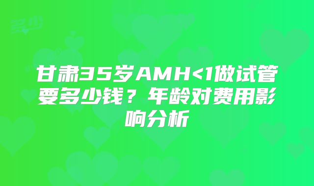甘肃35岁AMH<1做试管要多少钱？年龄对费用影响分析