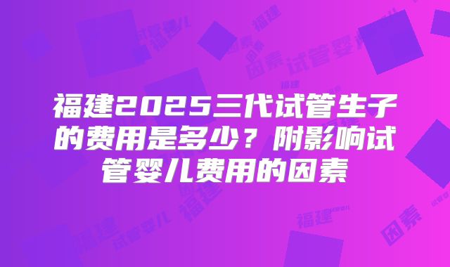 福建2025三代试管生子的费用是多少？附影响试管婴儿费用的因素
