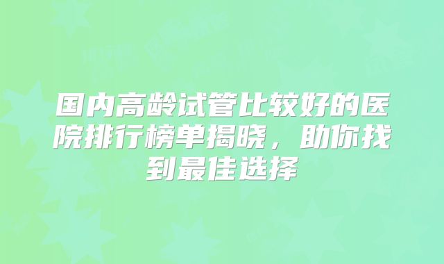 国内高龄试管比较好的医院排行榜单揭晓,助你找到最佳选择