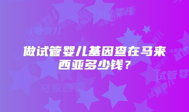做试管婴儿基因查在马来西亚多少钱？