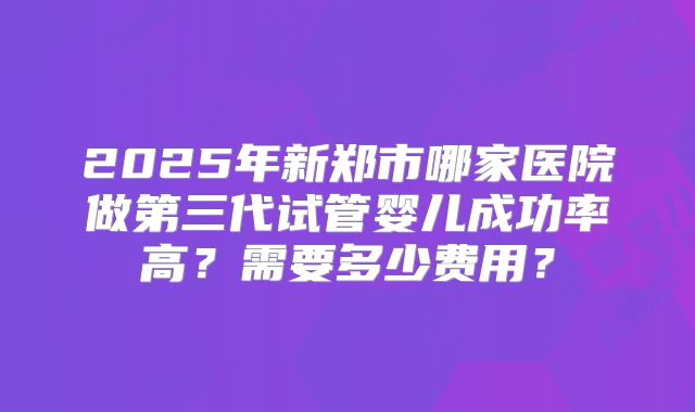 2025年新郑市哪家医院做第三代试管婴儿成功率高?需要多少费用?