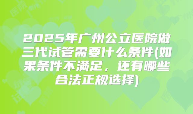 2025年广州公立医院做三代试管需要什么条件(如果条件不满足，还有哪些合法正规选择)