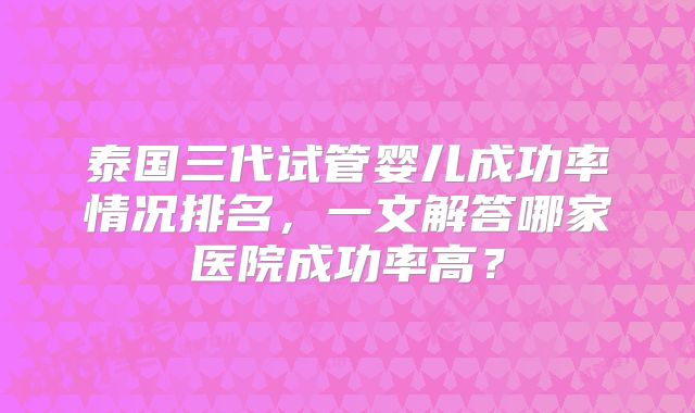 泰国三代试管婴儿成功率情况排名,一文解答哪家医院成功率高?