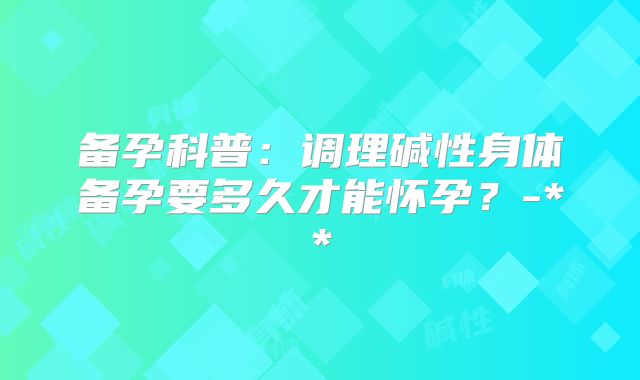 备孕科普：调理碱性身体备孕要多久才能怀孕？-**