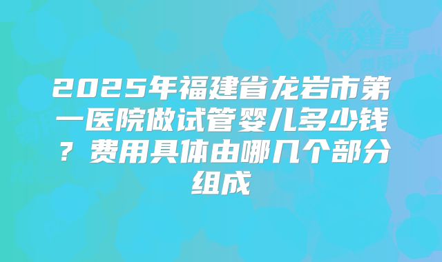 2025年福建省龙岩市第一医院做试管婴儿多少钱?费用具体由哪几个部分组成