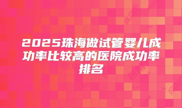 2025珠海做试管婴儿成功率比较高的医院成功率排名