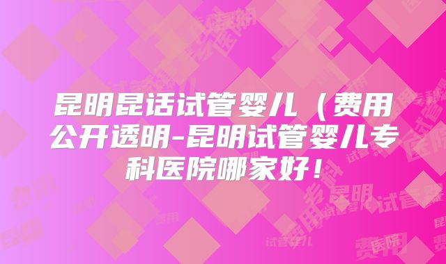 昆明昆话试管婴儿（费用公开透明-昆明试管婴儿专科医院哪家好！