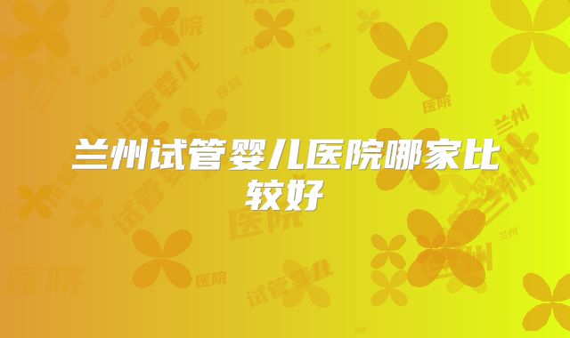 兰州试管婴儿医院哪家比较好