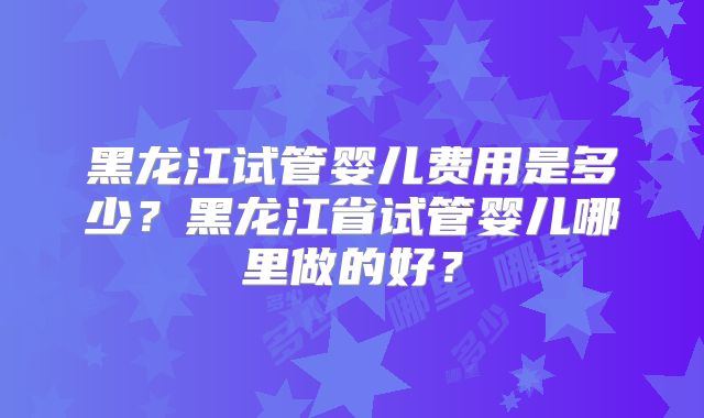 黑龙江试管婴儿费用是多少？黑龙江省试管婴儿哪里做的好？