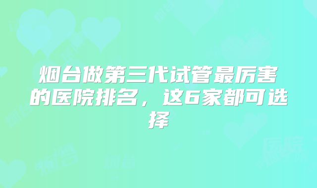 烟台做第三代试管最厉害的医院排名，这6家都可选择