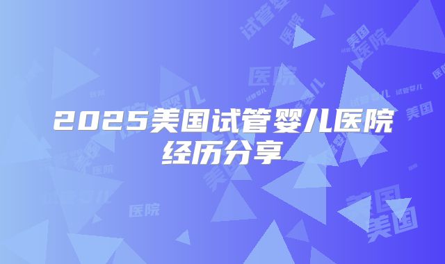 2025美国试管婴儿医院经历分享