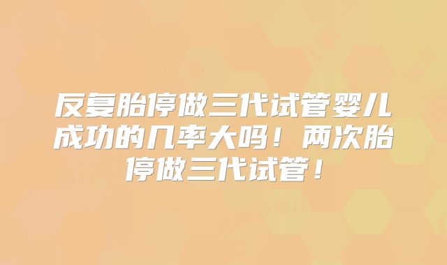 反复胎停做三代试管婴儿成功的几率大吗!两次胎停做三代试管!