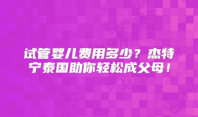 试管婴儿费用多少？杰特宁泰国助你轻松成父母！