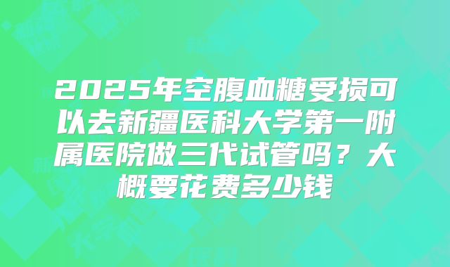 2025年空腹血糖受损可以去新疆医科大学第一附属医院做三代试管吗？大概要花费多少钱