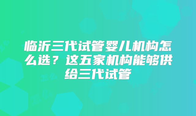 临沂三代试管婴儿机构怎么选?这五家机构能够供给三代试管