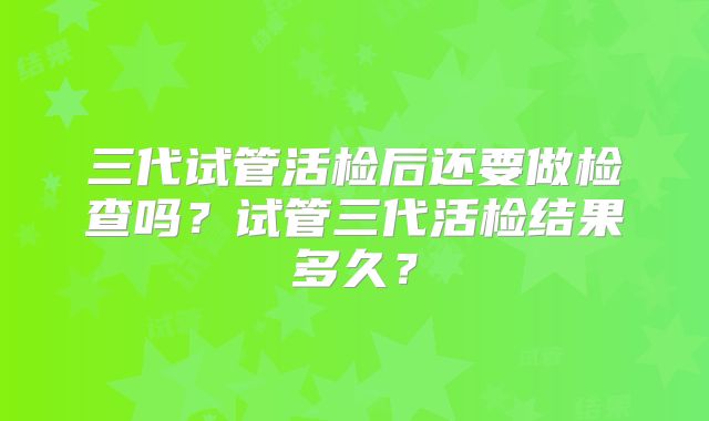 三代试管活检后还要做检查吗？试管三代活检结果多久？